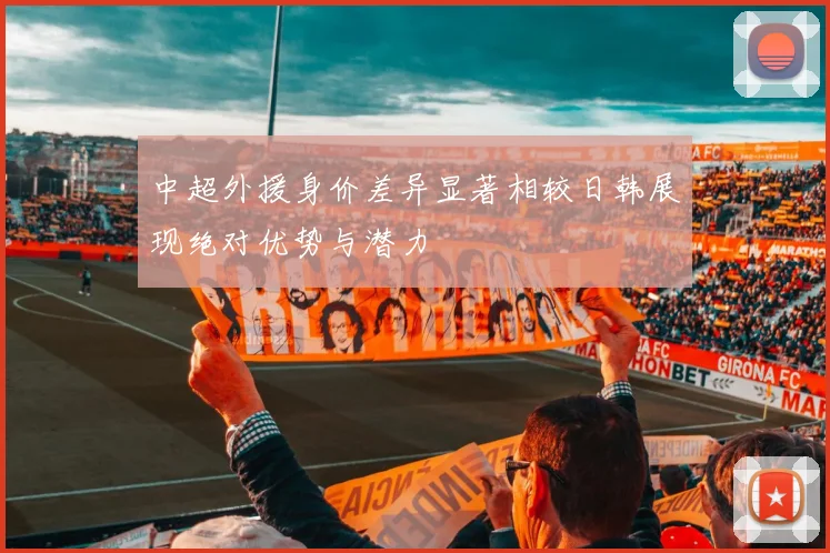 中超外援身价差异显著相较日韩展现绝对优势与潜力