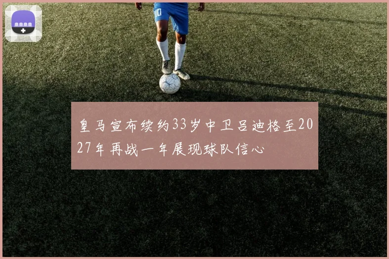 皇马宣布续约33岁中卫吕迪格至2027年再战一年展现球队信心