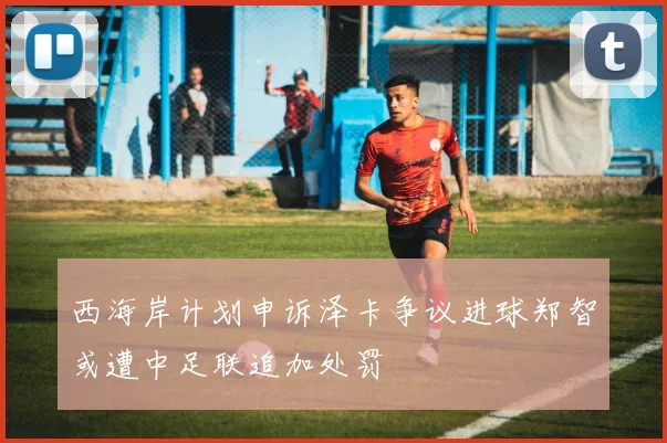 西海岸计划申诉泽卡争议进球郑智或遭中足联追加处罚