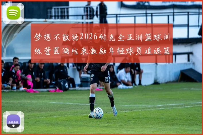 梦想不散场2026耐克全亚洲篮球训练营圆满结束激励年轻球员追逐篮球梦想
