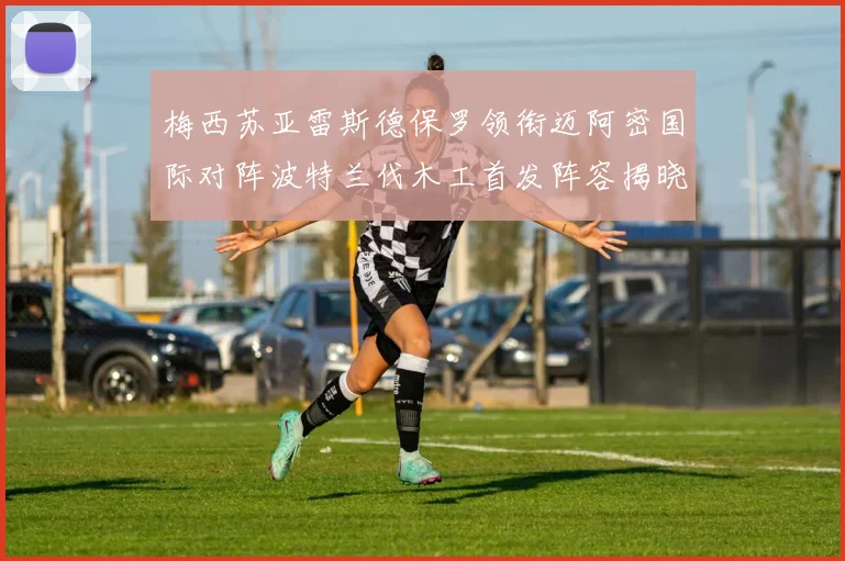 梅西苏亚雷斯德保罗领衔迈阿密国际对阵波特兰伐木工首发阵容揭晓