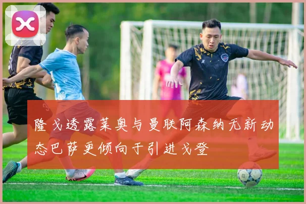 隆戈透露莱奥与曼联阿森纳无新动态巴萨更倾向于引进戈登