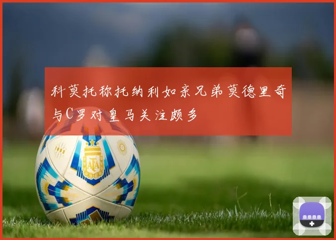 科莫托称托纳利如亲兄弟莫德里奇与C罗对皇马关注颇多
