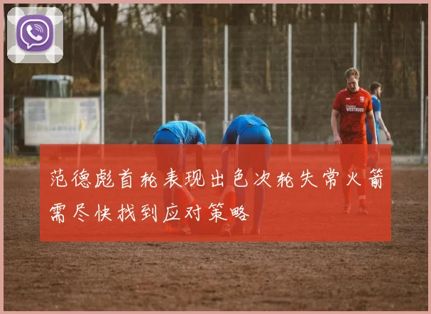 范德彪首轮表现出色次轮失常火箭需尽快找到应对策略