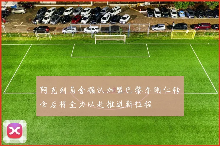 阿克利乌舍确认加盟巴黎李刚仁转会后将全力以赴推进新征程