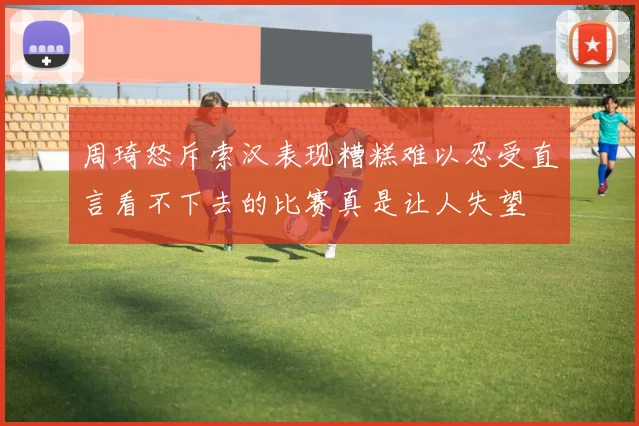 周琦怒斥索汉表现糟糕难以忍受直言看不下去的比赛真是让人失望