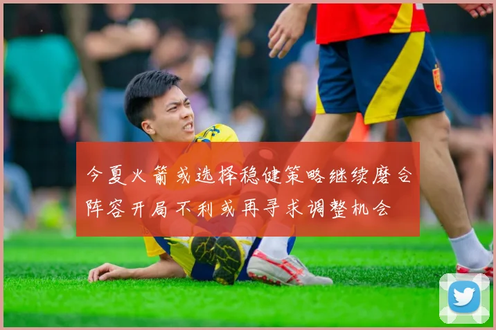 今夏火箭或选择稳健策略继续磨合阵容开局不利或再寻求调整机会