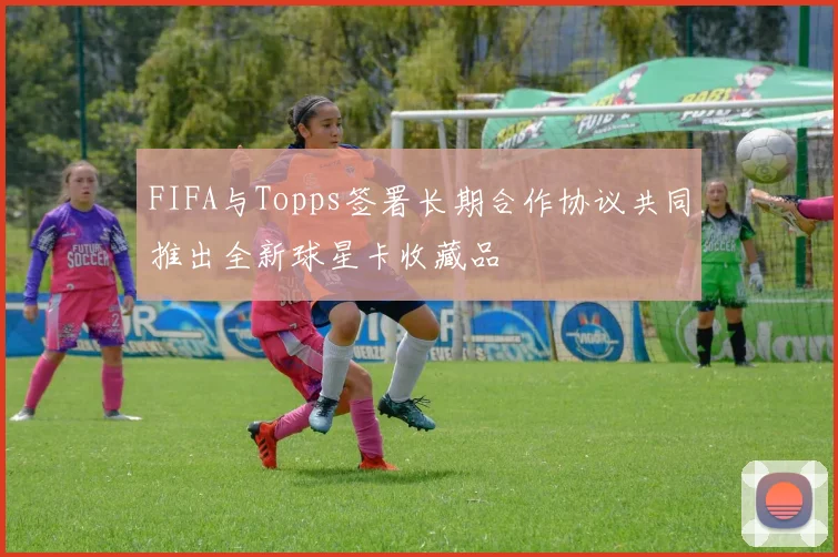 FIFA与Topps签署长期合作协议共同推出全新球星卡收藏品