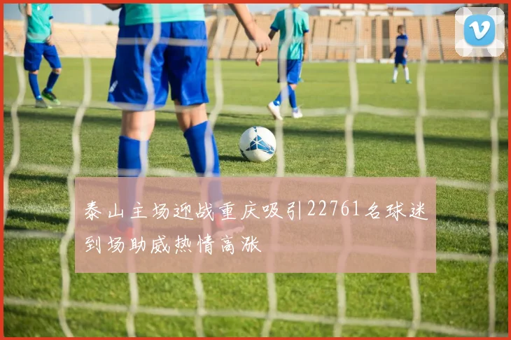 泰山主场迎战重庆吸引22761名球迷到场助威热情高涨